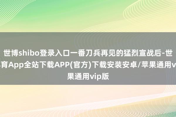 世博shibo登录入口一番刀兵再见的猛烈宣战后-世博体育App全站下载APP(官方)下载安装安卓/苹果通用vip版