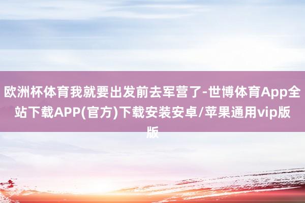 欧洲杯体育我就要出发前去军营了-世博体育App全站下载APP(官方)下载安装安卓/苹果通用vip版