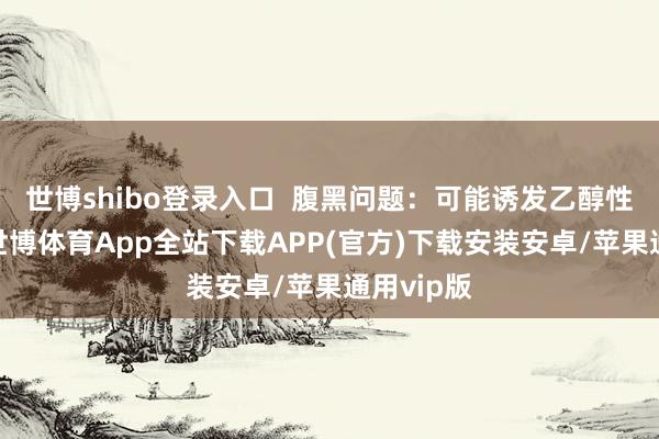 世博shibo登录入口  腹黑问题：可能诱发乙醇性心肌炎-世博体育App全站下载APP(官方)下载安装安卓/苹果通用vip版