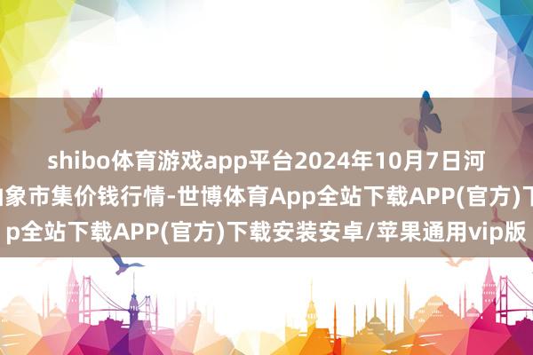 shibo体育游戏app平台2024年10月7日河北张家口市京北农居品抽象市集价钱行情-世博体育App全站下载APP(官方)下载安装安卓/苹果通用vip版