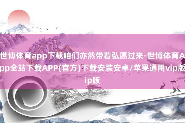 世博体育app下载咱们亦然带着弘愿过来-世博体育App全站下载APP(官方)下载安装安卓/苹果通用vip版