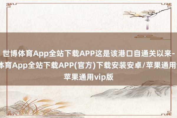 世博体育App全站下载APP这是该港口自通关以来-世博体育App全站下载APP(官方)下载安装安卓/苹果通用vip版