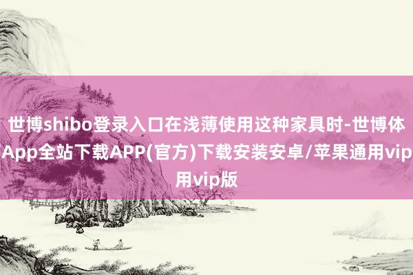 世博shibo登录入口在浅薄使用这种家具时-世博体育App全站下载APP(官方)下载安装安卓/苹果通用vip版