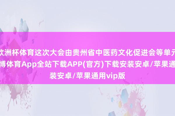 欧洲杯体育这次大会由贵州省中医药文化促进会等单元协办-世博体育App全站下载APP(官方)下载安装安卓/苹果通用vip版