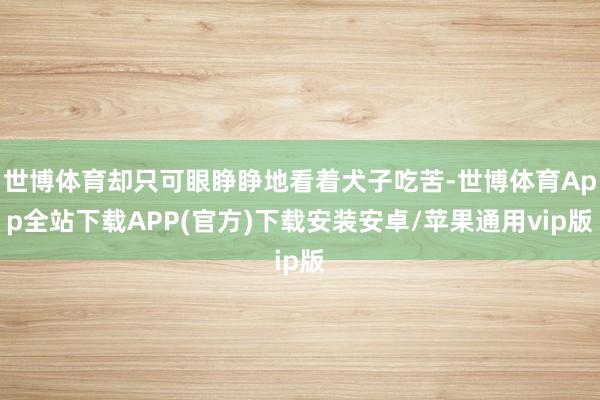 世博体育却只可眼睁睁地看着犬子吃苦-世博体育App全站下载APP(官方)下载安装安卓/苹果通用vip版