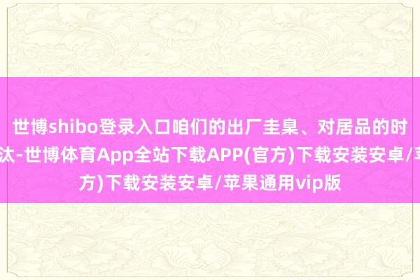 世博shibo登录入口咱们的出厂圭臬、对居品的时候要求从未裁汰-世博体育App全站下载APP(官方)下载安装安卓/苹果通用vip版