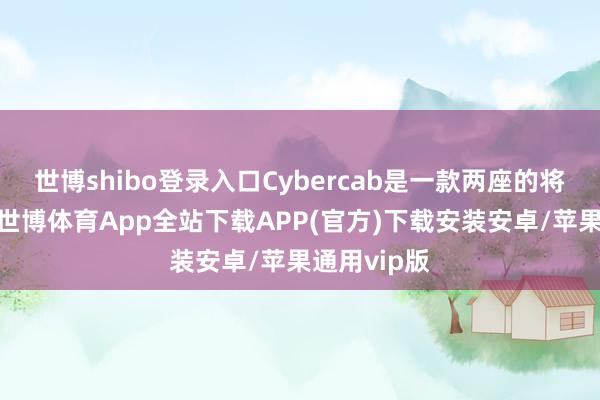 世博shibo登录入口Cybercab是一款两座的将来型汽车-世博体育App全站下载APP(官方)下载安装安卓/苹果通用vip版