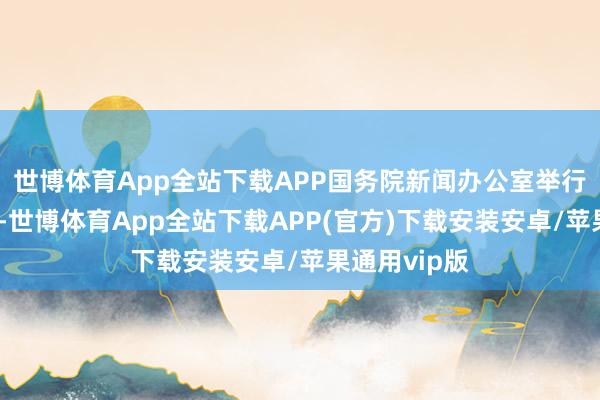 世博体育App全站下载APP国务院新闻办公室举行新闻发布会-世博体育App全站下载APP(官方)下载安装安卓/苹果通用vip版