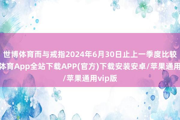 世博体育而与戒指2024年6月30日止上一季度比较-世博体育App全站下载APP(官方)下载安装安卓/苹果通用vip版