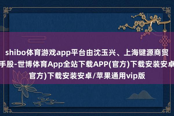 shibo体育游戏app平台由沈玉兴、上海键源商贸有限公司共同合手股-世博体育App全站下载APP(官方)下载安装安卓/苹果通用vip版