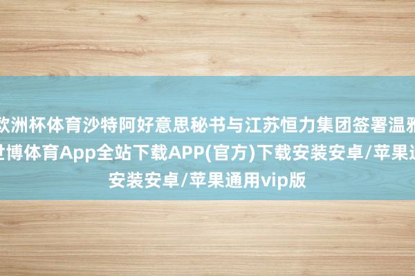 欧洲杯体育沙特阿好意思秘书与江苏恒力集团签署温雅备忘录-世博体育App全站下载APP(官方)下载安装安卓/苹果通用vip版