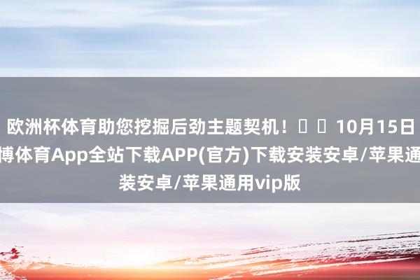 欧洲杯体育助您挖掘后劲主题契机！		10月15日下昼-世博体育App全站下载APP(官方)下载安装安卓/苹果通用vip版