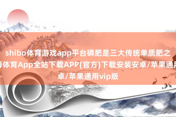 shibo体育游戏app平台磷肥是三大传统单质肥之一-世博体育App全站下载APP(官方)下载安装安卓/苹果通用vip版