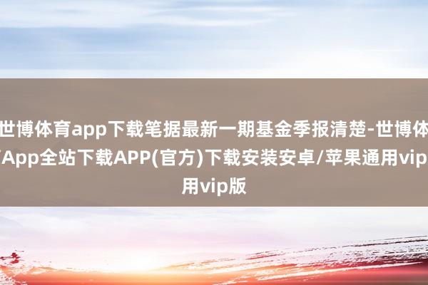 世博体育app下载笔据最新一期基金季报清楚-世博体育App全站下载APP(官方)下载安装安卓/苹果通用vip版