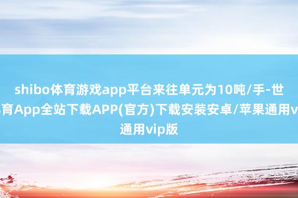 shibo体育游戏app平台来往单元为10吨/手-世博体育App全站下载APP(官方)下载安装安卓/苹果通用vip版