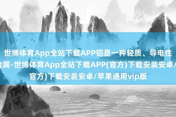 世博体育App全站下载APP铝是一种轻质、导电性能精粹的工业金属-世博体育App全站下载APP(官方)下载安装安卓/苹果通用vip版