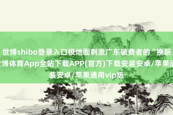 世博shibo登录入口极地面刺激广东破费者的“换新”关心-世博体育App全站下载APP(官方)下载安装安卓/苹果通用vip版