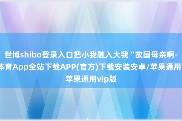 世博shibo登录入口把小我融入大我“故国母亲啊-世博体育App全站下载APP(官方)下载安装安卓/苹果通用vip版