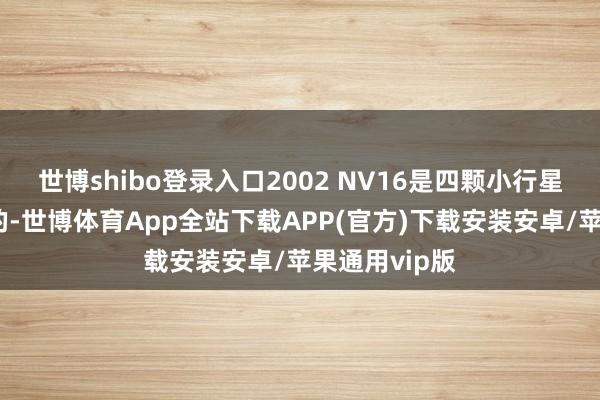 世博shibo登录入口2002 NV16是四颗小行星中个头最大的-世博体育App全站下载APP(官方)下载安装安卓/苹果通用vip版