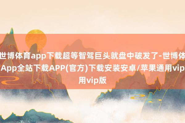 世博体育app下载超等智驾巨头就盘中破发了-世博体育App全站下载APP(官方)下载安装安卓/苹果通用vip版