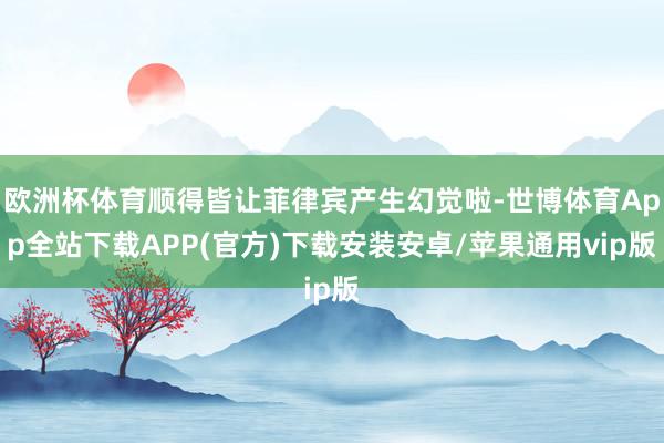 欧洲杯体育顺得皆让菲律宾产生幻觉啦-世博体育App全站下载APP(官方)下载安装安卓/苹果通用vip版