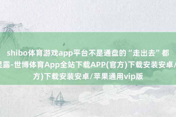 shibo体育游戏app平台不是通盘的“走出去”都意味着才气的显露-世博体育App全站下载APP(官方)下载安装安卓/苹果通用vip版