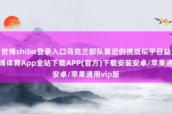 世博shibo登录入口乌克兰部队靠近的挑战似乎日益加重-世博体育App全站下载APP(官方)下载安装安卓/苹果通用vip版