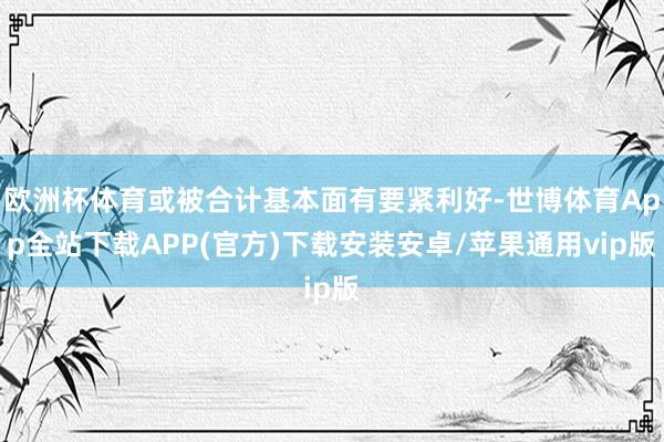 欧洲杯体育或被合计基本面有要紧利好-世博体育App全站下载APP(官方)下载安装安卓/苹果通用vip版