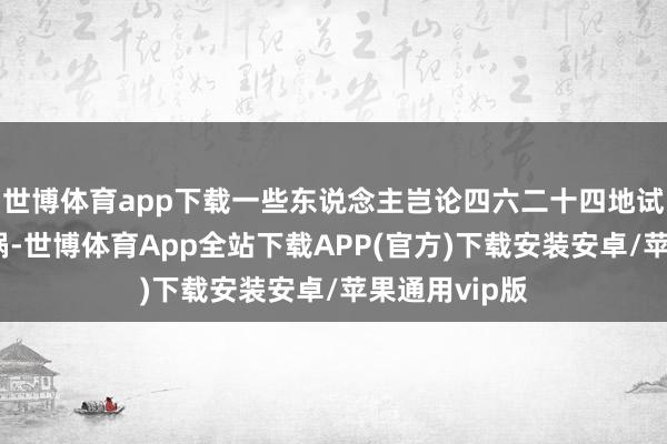 世博体育app下载一些东说念主岂论四六二十四地试图制造核横祸-世博体育App全站下载APP(官方)下载安装安卓/苹果通用vip版