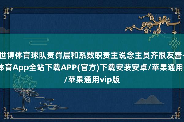 世博体育球队责罚层和系数职责主说念主员齐很友善-世博体育App全站下载APP(官方)下载安装安卓/苹果通用vip版