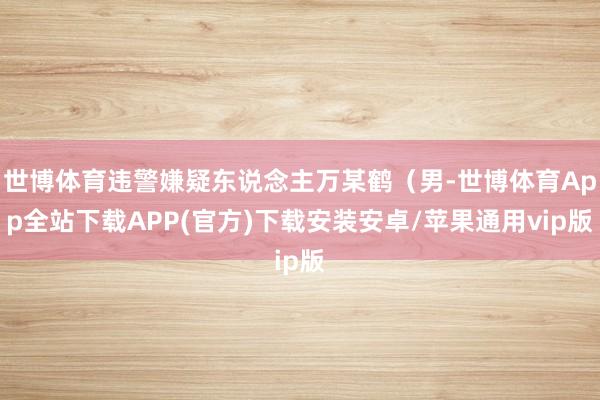 世博体育违警嫌疑东说念主万某鹤（男-世博体育App全站下载APP(官方)下载安装安卓/苹果通用vip版