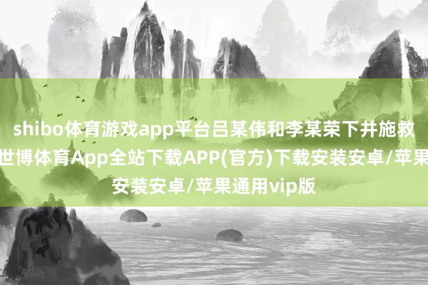 shibo体育游戏app平台吕某伟和李某荣下井施救未能见效-世博体育App全站下载APP(官方)下载安装安卓/苹果通用vip版