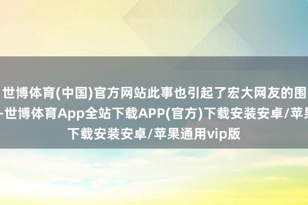 世博体育(中国)官方网站此事也引起了宏大网友的围不雅与热议-世博体育App全站下载APP(官方)下载安装安卓/苹果通用vip版