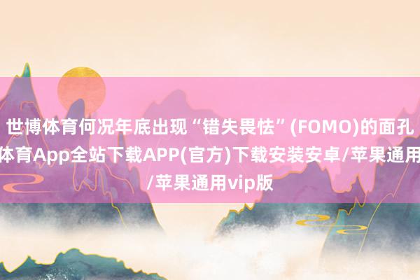 世博体育何况年底出现“错失畏怯”(FOMO)的面孔-世博体育App全站下载APP(官方)下载安装安卓/苹果通用vip版