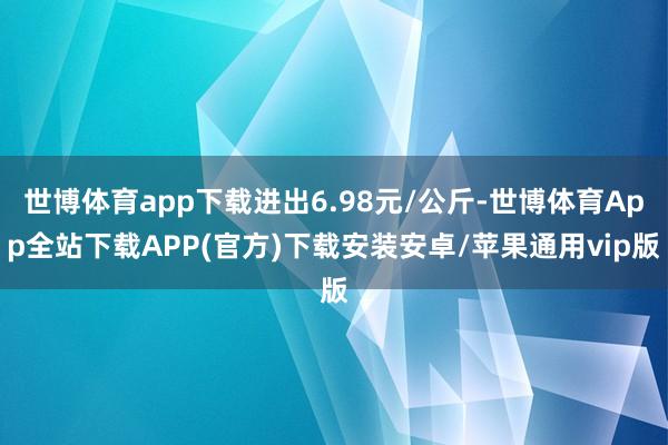 世博体育app下载进出6.98元/公斤-世博体育App全站下载APP(官方)下载安装安卓/苹果通用vip版