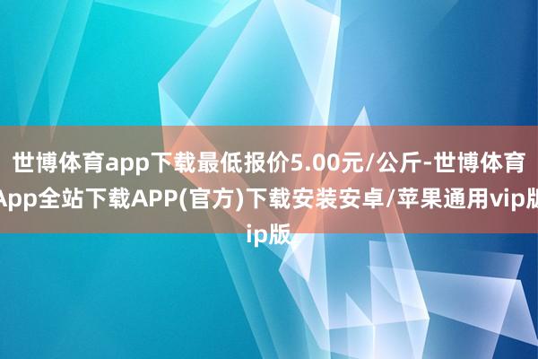 世博体育app下载最低报价5.00元/公斤-世博体育App全站下载APP(官方)下载安装安卓/苹果通用vip版