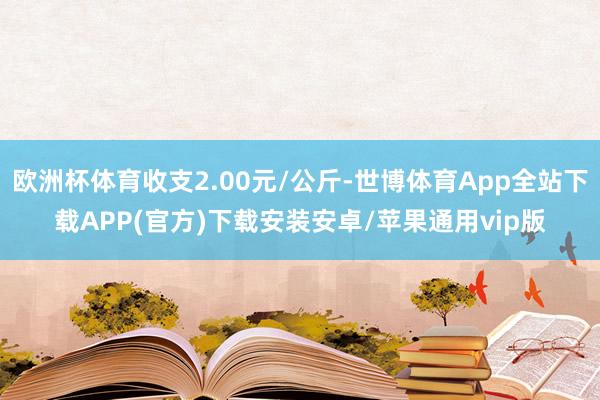 欧洲杯体育收支2.00元/公斤-世博体育App全站下载APP(官方)下载安装安卓/苹果通用vip版