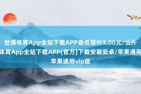 世博体育App全站下载APP最低报价3.00元/公斤-世博体育App全站下载APP(官方)下载安装安卓/苹果通用vip版