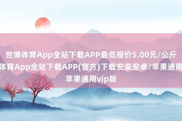 世博体育App全站下载APP最低报价5.00元/公斤-世博体育App全站下载APP(官方)下载安装安卓/苹果通用vip版