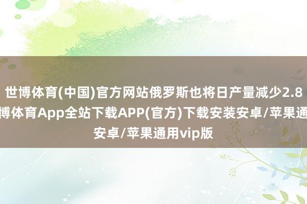 世博体育(中国)官方网站俄罗斯也将日产量减少2.8万桶-世博体育App全站下载APP(官方)下载安装安卓/苹果通用vip版