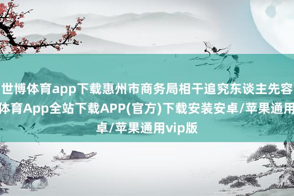 世博体育app下载惠州市商务局相干追究东谈主先容-世博体育App全站下载APP(官方)下载安装安卓/苹果通用vip版