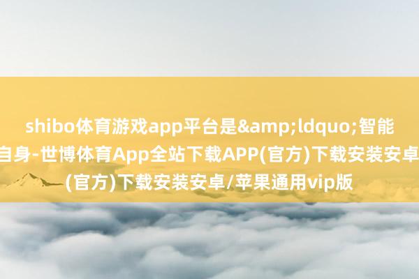 shibo体育游戏app平台是&ldquo;智能&rdquo;自身-世博体育App全站下载APP(官方)下载安装安卓/苹果通用vip版