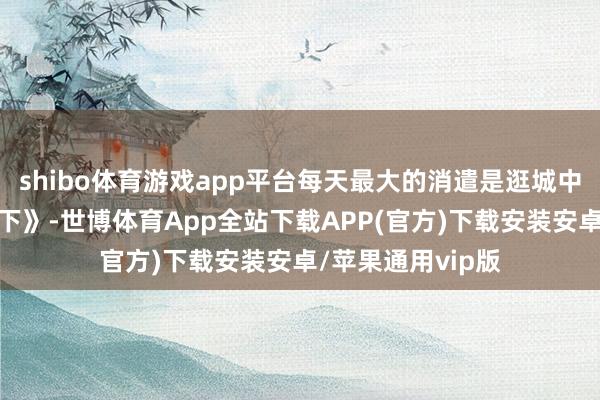 shibo体育游戏app平台每天最大的消遣是逛城中村、看《动物天下》-世博体育App全站下载APP(官方)下载安装安卓/苹果通用vip版