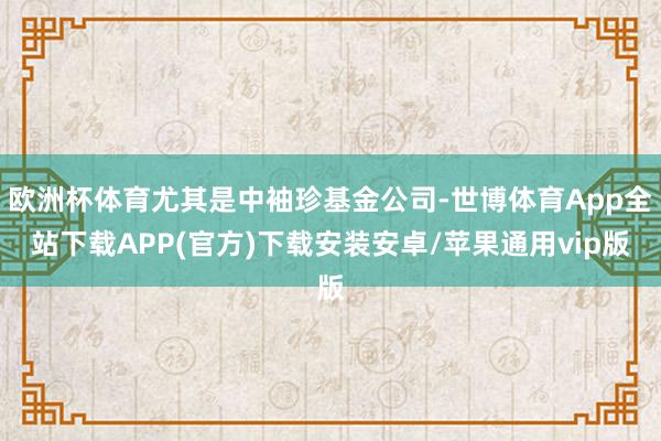 欧洲杯体育尤其是中袖珍基金公司-世博体育App全站下载APP(官方)下载安装安卓/苹果通用vip版