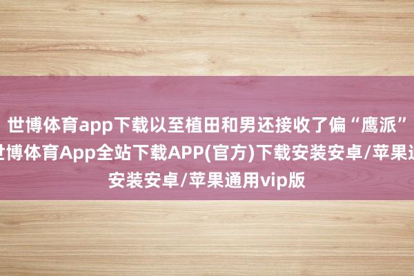 世博体育app下载以至植田和男还接收了偏“鹰派”的气派-世博体育App全站下载APP(官方)下载安装安卓/苹果通用vip版