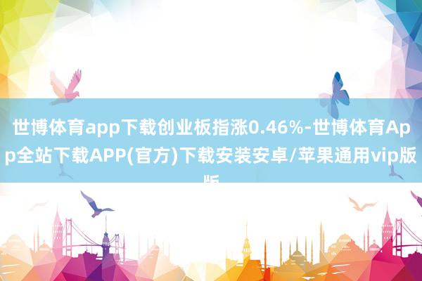 世博体育app下载创业板指涨0.46%-世博体育App全站下载APP(官方)下载安装安卓/苹果通用vip版