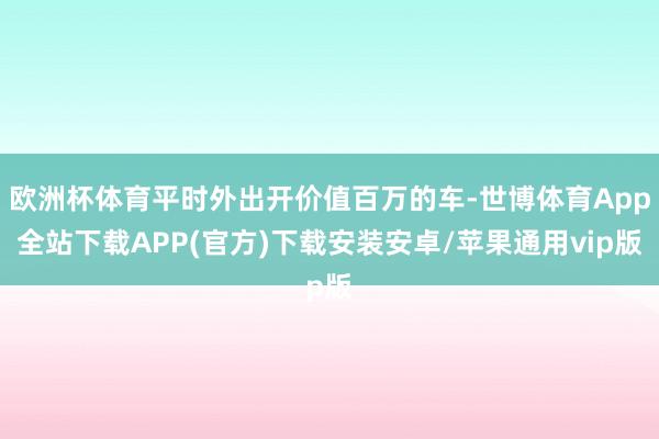 欧洲杯体育平时外出开价值百万的车-世博体育App全站下载APP(官方)下载安装安卓/苹果通用vip版