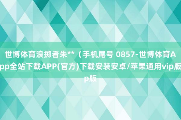 世博体育浪掷者朱**（手机尾号 0857-世博体育App全站下载APP(官方)下载安装安卓/苹果通用vip版