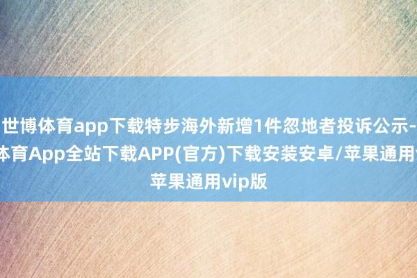 世博体育app下载特步海外新增1件忽地者投诉公示-世博体育App全站下载APP(官方)下载安装安卓/苹果通用vip版