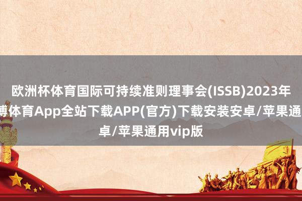 欧洲杯体育国际可持续准则理事会(ISSB)2023年6月-世博体育App全站下载APP(官方)下载安装安卓/苹果通用vip版